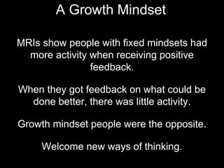 MRIs show people with fixed mindsets had
more activity when receiving positive
feedback.
When they got feedback on what could be
done better, there was little activity.
Growth mindset people were the opposite.
Welcome new ways of thinking.
A Growth Mindset
 