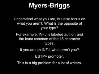 Understand what you are, but also focus on
what you aren’t. What is the opposite of
your type?
For example, INFJ is labeled author, and
the least common of the 16 character
types.
If you are an INFJ, what aren’t you?
ESTP= promoter.
This is a big problem for a lot of writers.
Myers-Briggs
 