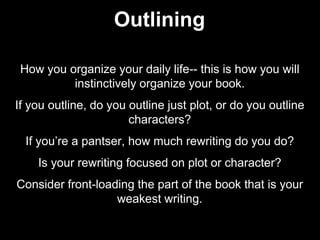 How you organize your daily life-- this is how you will
instinctively organize your book.
If you outline, do you outline just plot, or do you outline
characters?
If you’re a pantser, how much rewriting do you do?
Is your rewriting focused on plot or character?
Consider front-loading the part of the book that is your
weakest writing.
Outlining
 