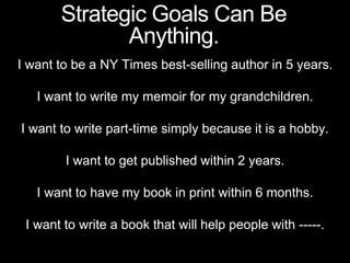 I want to be a NY Times best-selling author in 5 years.
I want to write my memoir for my grandchildren.
I want to write part-time simply because it is a hobby.
I want to get published within 2 years.
I want to have my book in print within 6 months.
I want to write a book that will help people with -----.
Strategic Goals Can Be
Anything.
 