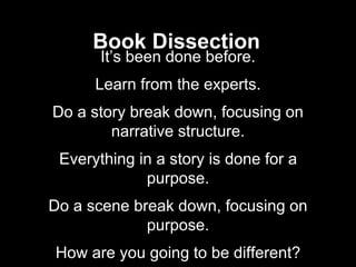 Book Dissection
It’s been done before.
Learn from the experts.
Do a story break down, focusing on
narrative structure.
Everything in a story is done for a
purpose.
Do a scene break down, focusing on
purpose.
How are you going to be different?
 
