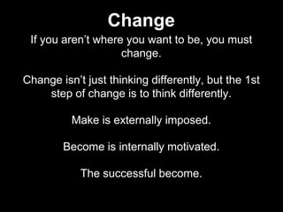 If you aren’t where you want to be, you must
change.
Change isn’t just thinking differently, but the 1st
step of change is to think differently.
Make is externally imposed.
Become is internally motivated.
The successful become.
Change
 