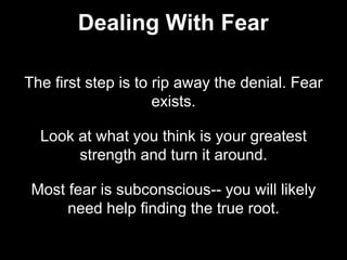 The first step is to rip away the denial. Fear
exists.
Look at what you think is your greatest
strength and turn it around.
Most fear is subconscious-- you will likely
need help finding the true root.
Dealing With Fear
 
