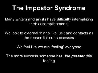 Many writers and artists have difficulty internalizing
their accomplishments
We look to external things like luck and contacts as
the reason for our successes
We feel like we are ‘fooling’ everyone
The more success someone has, the greater this
feeling
The Impostor Syndrome
 
