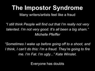 Many writers/artists feel like a fraud
“I still think People will find out that I’m really not very
talented. I’m not very good. It’s all been a big sham.”
Michelle Pfeiffer
“Sometimes I wake up before going off to a shoot, and
I think, I can’t do this: I’m a fraud. They’re going to fire
me. I’m Fat. I’m ugly...” Kate Winslet.
Everyone has doubts
The Impostor Syndrome
 