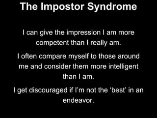 I can give the impression I am more
competent than I really am.
I often compare myself to those around
me and consider them more intelligent
than I am.
I get discouraged if I’m not the ‘best’ in an
endeavor.
The Impostor Syndrome
 
