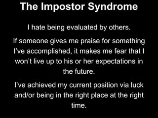 I hate being evaluated by others.
If someone gives me praise for something
I’ve accomplished, it makes me fear that I
won’t live up to his or her expectations in
the future.
I’ve achieved my current position via luck
and/or being in the right place at the right
time.
The Impostor Syndrome
 
