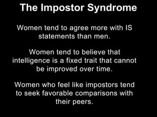 Women tend to agree more with IS
statements than men.
Women tend to believe that
intelligence is a fixed trait that cannot
be improved over time.
Women who feel like impostors tend
to seek favorable comparisons with
their peers.
The Impostor Syndrome
 