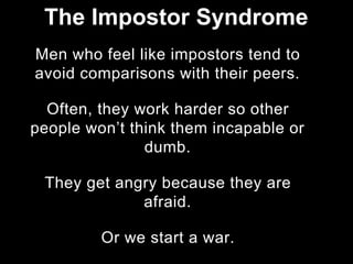 Men who feel like impostors tend to
avoid comparisons with their peers.
Often, they work harder so other
people won’t think them incapable or
dumb.
They get angry because they are
afraid.
Or we start a war.
The Impostor Syndrome
 