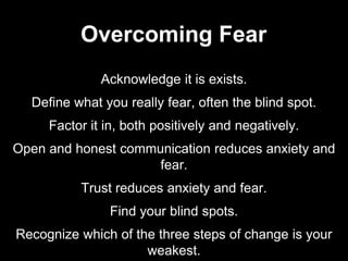 Acknowledge it is exists.
Define what you really fear, often the blind spot.
Factor it in, both positively and negatively.
Open and honest communication reduces anxiety and
fear.
Trust reduces anxiety and fear.
Find your blind spots.
Recognize which of the three steps of change is your
weakest.
Overcoming Fear
 