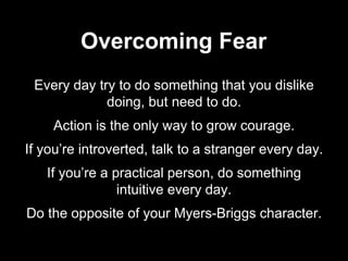 Every day try to do something that you dislike
doing, but need to do.
Action is the only way to grow courage.
If you’re introverted, talk to a stranger every day.
If you’re a practical person, do something
intuitive every day.
Do the opposite of your Myers-Briggs character.
Overcoming Fear
 