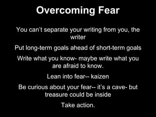 You can’t separate your writing from you, the
writer
Put long-term goals ahead of short-term goals
Write what you know- maybe write what you
are afraid to know.
Lean into fear-- kaizen
Be curious about your fear-- it’s a cave- but
treasure could be inside
Take action.
Overcoming Fear
 