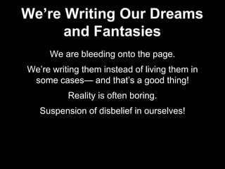 We are bleeding onto the page.
We’re writing them instead of living them in
some cases— and that’s a good thing!
Reality is often boring.
Suspension of disbelief in ourselves!
We’re Writing Our Dreams
and Fantasies
 