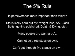 Is perseverance more important than talent?
Statistically born out by: weight loss, AA, Black
Belts, getting published, Death & Dying, etc..
Many people are wanna-be’s.
Cannot do three steps on own.
Can’t get through five stages on own.
The 5% Rule
 