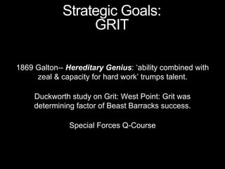 1869 Galton-- Hereditary Genius: ‘ability combined with
zeal & capacity for hard work’ trumps talent.
Duckworth study on Grit: West Point: Grit was
determining factor of Beast Barracks success.
Special Forces Q-Course
Strategic Goals:
GRIT
 