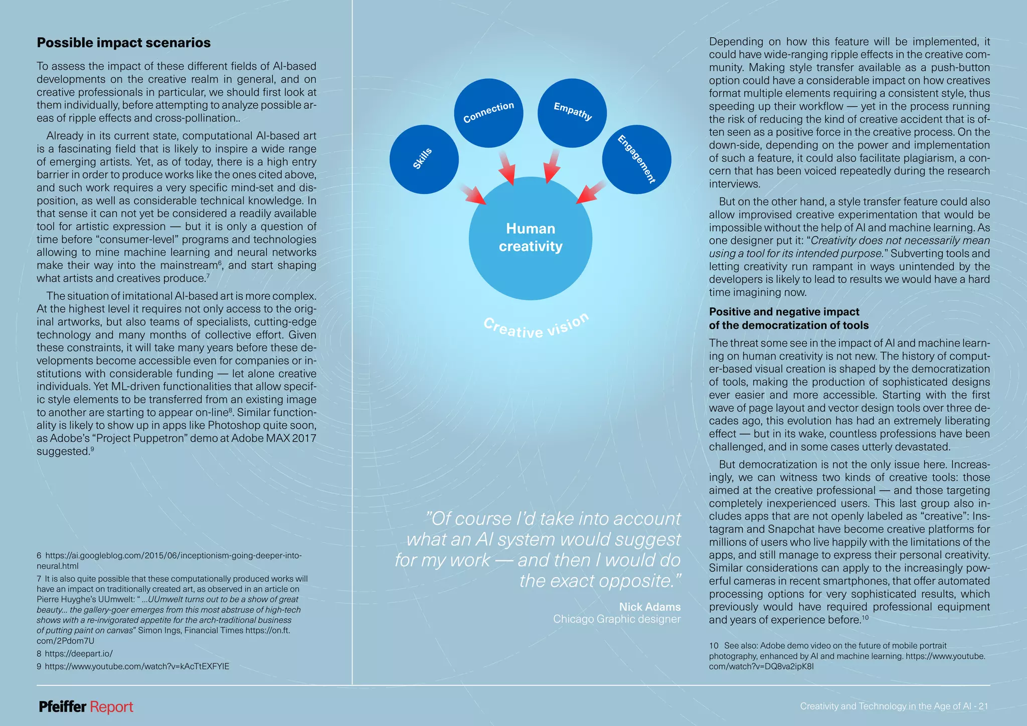 Creativity and Technology in the Age of AI - 21
Human
creativity
Creative vision
Skills
Connection Empathy
E
ngagement
”Of course I’d take into account
what an AI system would suggest
for my work — and then I would do
the exact opposite.”
Nick Adams
Chicago Graphic designer
Possible impact scenarios
To assess the impact of these different fields of AI-based
developments on the creative realm in general, and on
creative professionals in particular, we should first look at
them individually, before attempting to analyze possible ar-
eas of ripple effects and cross-pollination..
Already in its current state, computational AI-based art
is a fascinating field that is likely to inspire a wide range
of emerging artists. Yet, as of today, there is a high entry
barrier in order to produce works like the ones cited above,
and such work requires a very specific mind-set and dis-
position, as well as considerable technical knowledge. In
that sense it can not yet be considered a readily available
tool for artistic expression — but it is only a question of
time before “consumer-level” programs and technologies
allowing to mine machine learning and neural networks
make their way into the mainstream6
, and start shaping
what artists and creatives produce.7
The situation of imitational AI-based art is more complex.
At the highest level it requires not only access to the orig-
inal artworks, but also teams of specialists, cutting-edge
technology and many months of collective effort. Given
these constraints, it will take many years before these de-
velopments become accessible even for companies or in-
stitutions with considerable funding — let alone creative
individuals. Yet ML-driven functionalities that allow specif-
ic style elements to be transferred from an existing image
to another are starting to appear on-line8
. Similar function-
ality is likely to show up in apps like Photoshop quite soon,
as Adobe’s “Project Puppetron” demo at Adobe MAX 2017
suggested.9
6 https://ai.googleblog.com/2015/06/inceptionism-going-deeper-into-
neural.html
7 It is also quite possible that these computationally produced works will
have an impact on traditionally created art, as observed in an article on
Pierre Huyghe’s UUmwelt: “ …UUmwelt turns out to be a show of great
beauty… the gallery-goer emerges from this most abstruse of high-tech
shows with a re-invigorated appetite for the arch-traditional business
of putting paint on canvas” Simon Ings, Financial Times https://on.ft.
com/2Pdom7U
8 https://deepart.io/
9 https://www.youtube.com/watch?v=kAcTtEXFYlE
Depending on how this feature will be implemented, it
could have wide-ranging ripple effects in the creative com-
munity. Making style transfer available as a push-button
option could have a considerable impact on how creatives
format multiple elements requiring a consistent style, thus
speeding up their workflow — yet in the process running
the risk of reducing the kind of creative accident that is of-
ten seen as a positive force in the creative process. On the
down-side, depending on the power and implementation
of such a feature, it could also facilitate plagiarism, a con-
cern that has been voiced repeatedly during the research
interviews.
But on the other hand, a style transfer feature could also
allow improvised creative experimentation that would be
impossible without the help of AI and machine learning. As
one designer put it: “Creativity does not necessarily mean
using a tool for its intended purpose.” Subverting tools and
letting creativity run rampant in ways unintended by the
developers is likely to lead to results we would have a hard
time imagining now.
Positive and negative impact
of the democratization of tools
The threat some see in the impact of AI and machine learn-
ing on human creativity is not new. The history of comput-
er-based visual creation is shaped by the democratization
of tools, making the production of sophisticated designs
ever easier and more accessible. Starting with the first
wave of page layout and vector design tools over three de-
cades ago, this evolution has had an extremely liberating
effect — but in its wake, countless professions have been
challenged, and in some cases utterly devastated.
But democratization is not the only issue here. Increas-
ingly, we can witness two kinds of creative tools: those
aimed at the creative professional — and those targeting
completely inexperienced users. This last group also in-
cludes apps that are not openly labeled as “creative”: Ins-
tagram and Snapchat have become creative platforms for
millions of users who live happily with the limitations of the
apps, and still manage to express their personal creativity.
Similar considerations can apply to the increasingly pow-
erful cameras in recent smartphones, that offer automated
processing options for very sophisticated results, which
previously would have required professional equipment
and years of experience before.10
10 See also: Adobe demo video on the future of mobile portrait
photography, enhanced by AI and machine learning. https://www.youtube.
com/watch?v=DQ8va2ipK8I
 