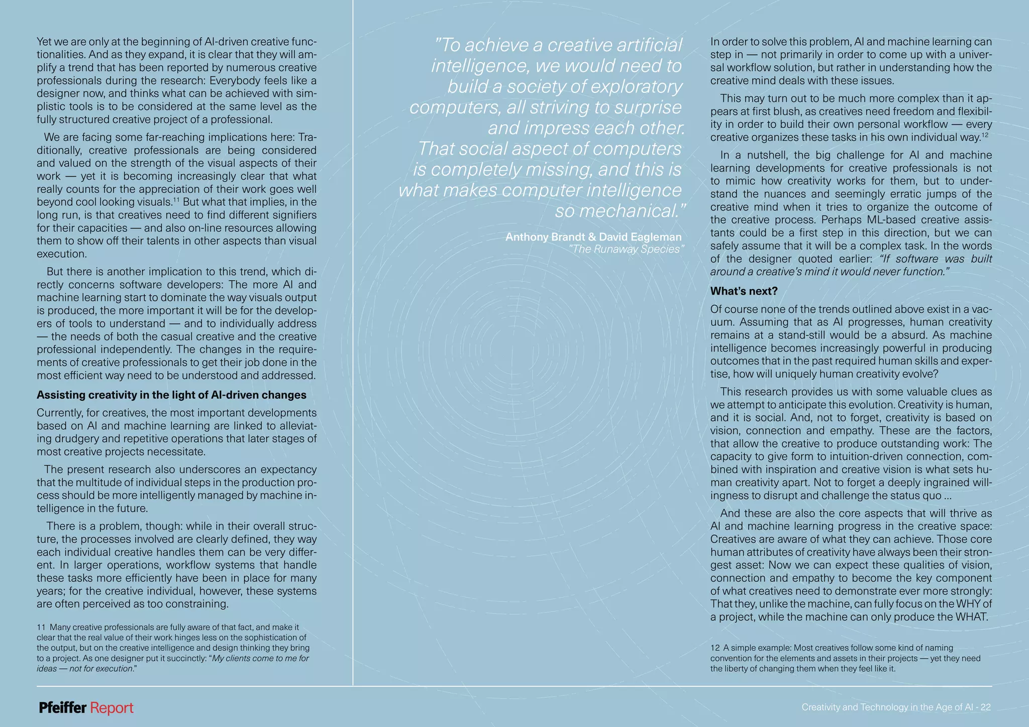 Creativity and Technology in the Age of AI - 22
Yet we are only at the beginning of AI-driven creative func-
tionalities. And as they expand, it is clear that they will am-
plify a trend that has been reported by numerous creative
professionals during the research: Everybody feels like a
designer now, and thinks what can be achieved with sim-
plistic tools is to be considered at the same level as the
fully structured creative project of a professional.
We are facing some far-reaching implications here: Tra-
ditionally, creative professionals are being considered
and valued on the strength of the visual aspects of their
work — yet it is becoming increasingly clear that what
really counts for the appreciation of their work goes well
beyond cool looking visuals.11
But what that implies, in the
long run, is that creatives need to find different signifiers
for their capacities — and also on-line resources allowing
them to show off their talents in other aspects than visual
execution.
But there is another implication to this trend, which di-
rectly concerns software developers: The more AI and
machine learning start to dominate the way visuals output
is produced, the more important it will be for the develop-
ers of tools to understand — and to individually address
— the needs of both the casual creative and the creative
professional independently. The changes in the require-
ments of creative professionals to get their job done in the
most efficient way need to be understood and addressed.
Assisting creativity in the light of AI-driven changes
Currently, for creatives, the most important developments
based on AI and machine learning are linked to alleviat-
ing drudgery and repetitive operations that later stages of
most creative projects necessitate.
The present research also underscores an expectancy
that the multitude of individual steps in the production pro-
cess should be more intelligently managed by machine in-
telligence in the future.
There is a problem, though: while in their overall struc-
ture, the processes involved are clearly defined, they way
each individual creative handles them can be very differ-
ent. In larger operations, workflow systems that handle
these tasks more efficiently have been in place for many
years; for the creative individual, however, these systems
are often perceived as too constraining.
11 Many creative professionals are fully aware of that fact, and make it
clear that the real value of their work hinges less on the sophistication of
the output, but on the creative intelligence and design thinking they bring
to a project. As one designer put it succinctly: “My clients come to me for
ideas — not for execution.”
In order to solve this problem, AI and machine learning can
step in — not primarily in order to come up with a univer-
sal workflow solution, but rather in understanding how the
creative mind deals with these issues.
This may turn out to be much more complex than it ap-
pears at first blush, as creatives need freedom and flexibil-
ity in order to build their own personal workflow — every
creative organizes these tasks in his own individual way.12
In a nutshell, the big challenge for AI and machine
learning developments for creative professionals is not
to mimic how creativity works for them, but to under-
stand the nuances and seemingly erratic jumps of the
creative mind when it tries to organize the outcome of
the creative process. Perhaps ML-based creative assis-
tants could be a first step in this direction, but we can
safely assume that it will be a complex task. In the words
of the designer quoted earlier: “If software was built
around a creative’s mind it would never function.”
What’s next?
Of course none of the trends outlined above exist in a vac-
uum. Assuming that as AI progresses, human creativity
remains at a stand-still would be a absurd. As machine
intelligence becomes increasingly powerful in producing
outcomes that in the past required human skills and exper-
tise, how will uniquely human creativity evolve?
This research provides us with some valuable clues as
we attempt to anticipate this evolution. Creativity is human,
and it is social. And, not to forget, creativity is based on
vision, connection and empathy. These are the factors,
that allow the creative to produce outstanding work: The
capacity to give form to intuition-driven connection, com-
bined with inspiration and creative vision is what sets hu-
man creativity apart. Not to forget a deeply ingrained will-
ingness to disrupt and challenge the status quo …
And these are also the core aspects that will thrive as
AI and machine learning progress in the creative space:
Creatives are aware of what they can achieve. Those core
human attributes of creativity have always been their stron-
gest asset: Now we can expect these qualities of vision,
connection and empathy to become the key component
of what creatives need to demonstrate ever more strongly:
That they, unlike the machine, can fully focus on the WHY of
a project, while the machine can only produce the WHAT.
12 A simple example: Most creatives follow some kind of naming
convention for the elements and assets in their projects — yet they need
the liberty of changing them when they feel like it.
”To achieve a creative artificial
intelligence, we would need to
build a society of exploratory
computers, all striving to surprise
and impress each other.
That social aspect of computers
is completely missing, and this is
what makes computer intelligence
so mechanical.”
Anthony Brandt & David Eagleman
”The Runaway Species”
 