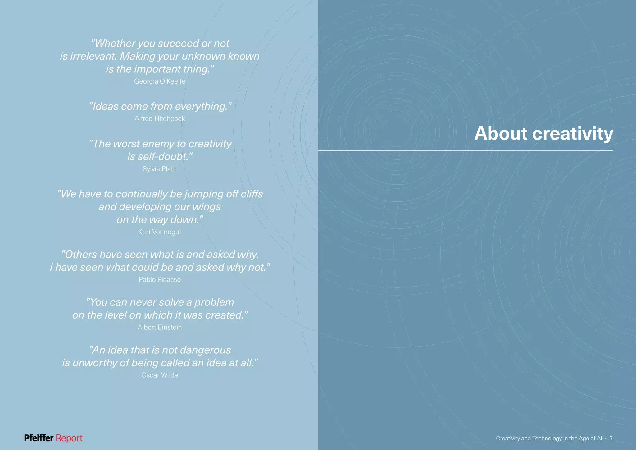 ”Whether you succeed or not
is irrelevant. Making your unknown known
is the important thing.”
Georgia O’Keeffe
”Ideas come from everything.”
Alfred Hitchcock
”The worst enemy to creativity
is self-doubt.”
Sylvia Plath
”We have to continually be jumping off cliffs
and developing our wings
on the way down.”
Kurt Vonnegut
”Others have seen what is and asked why.
I have seen what could be and asked why not.”
Pablo Picasso
”You can never solve a problem
on the level on which it was created.”
Albert Einstein
”An idea that is not dangerous
is unworthy of being called an idea at all.”
Oscar Wilde
About creativity
Creativity and Technology in the Age of AI - 3
 