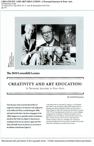 Reproduced with permission of the copyright owner. Further reproduction prohibited without permission.
CREATIVITY AND ART EDUCATION: A Personal Journey in Four Acts
Zimmerman, Enid
Art Education; Sep 2010; 63, 5; Arts & Humanities Full Text
pg. 84
 
