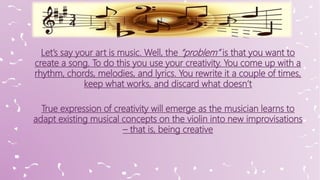 Let’s say your art is music. Well, the “problem” is that you want to
create a song. To do this you use your creativity. You come up with a
rhythm, chords, melodies, and lyrics. You rewrite it a couple of times,
keep what works, and discard what doesn’t
True expression of creativity will emerge as the musician learns to
adapt existing musical concepts on the violin into new improvisations
– that is, being creative
 