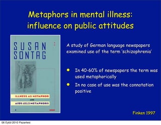 Metaphors in mental illness:
                    influence on public attitudes

                              A study of German language newspapers
                              examined use of the term ‘schizophrenia’



                                 In 40-60% of newspapers the term was
                                  used metaphorically
                                 In no case of use was the connotation
                                  positive



                                                             Finken 1997

06 Eylül 2010 Pazartesi
 