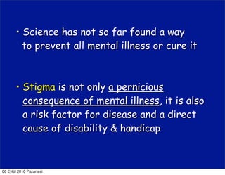 • Science has not so far found a way
         to prevent all mental illness or cure it



       • Stigma is not only a pernicious
         consequence of mental illness, it is also
         a risk factor for disease and a direct
         cause of disability & handicap



06 Eylül 2010 Pazartesi
 