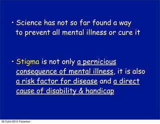 • Science has not so far found a way
         to prevent all mental illness or cure it



       • Stigma is not only a pernicious
         consequence of mental illness, it is also
         a risk factor for disease and a direct
         cause of disability & handicap



06 Eylül 2010 Pazartesi
 