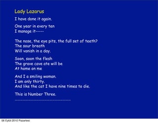 Lady Lazarus
          I have done it again.
          One year in every ten
          I manage it-----

          The nose, the eye pits, the full set of teeth?
          The sour breath
          Will vanish in a day.
          Soon, soon the flesh
          The grave cave ate will be
          At home on me

          And I a smiling woman.
          I am only thirty.
          And like the cat I have nine times to die.

          This is Number Three.
          ………………………………………………………




06 Eylül 2010 Pazartesi
 