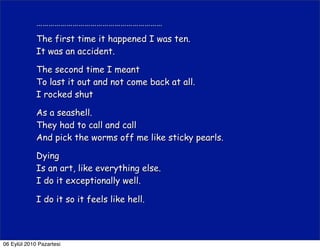 ………………………………………………………
             The first time it happened I was ten.
             It was an accident.

             The second time I meant
             To last it out and not come back at all.
             I rocked shut

             As a seashell.
             They had to call and call
             And pick the worms off me like sticky pearls.

             Dying
             Is an art, like everything else.
             I do it exceptionally well.

             I do it so it feels like hell.



06 Eylül 2010 Pazartesi
 