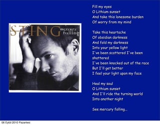 Fill my eyes
                          O Lithium sunset
                          And take this lonesome burden
                          Of worry from my mind

                          Take this heartache
                          Of obsidian darkness
                          And fold my darkness
                          Into your yellow light
                          I've been scattered I've been
                          shattered
                          I've been knocked out of the race
                          But I'll get better
                          I feel your light upon my face

                          Heal my soul
                          O Lithium sunset
                          And I'll ride the turning world
                          Into another night

                          See mercury falling...


06 Eylül 2010 Pazartesi
 
