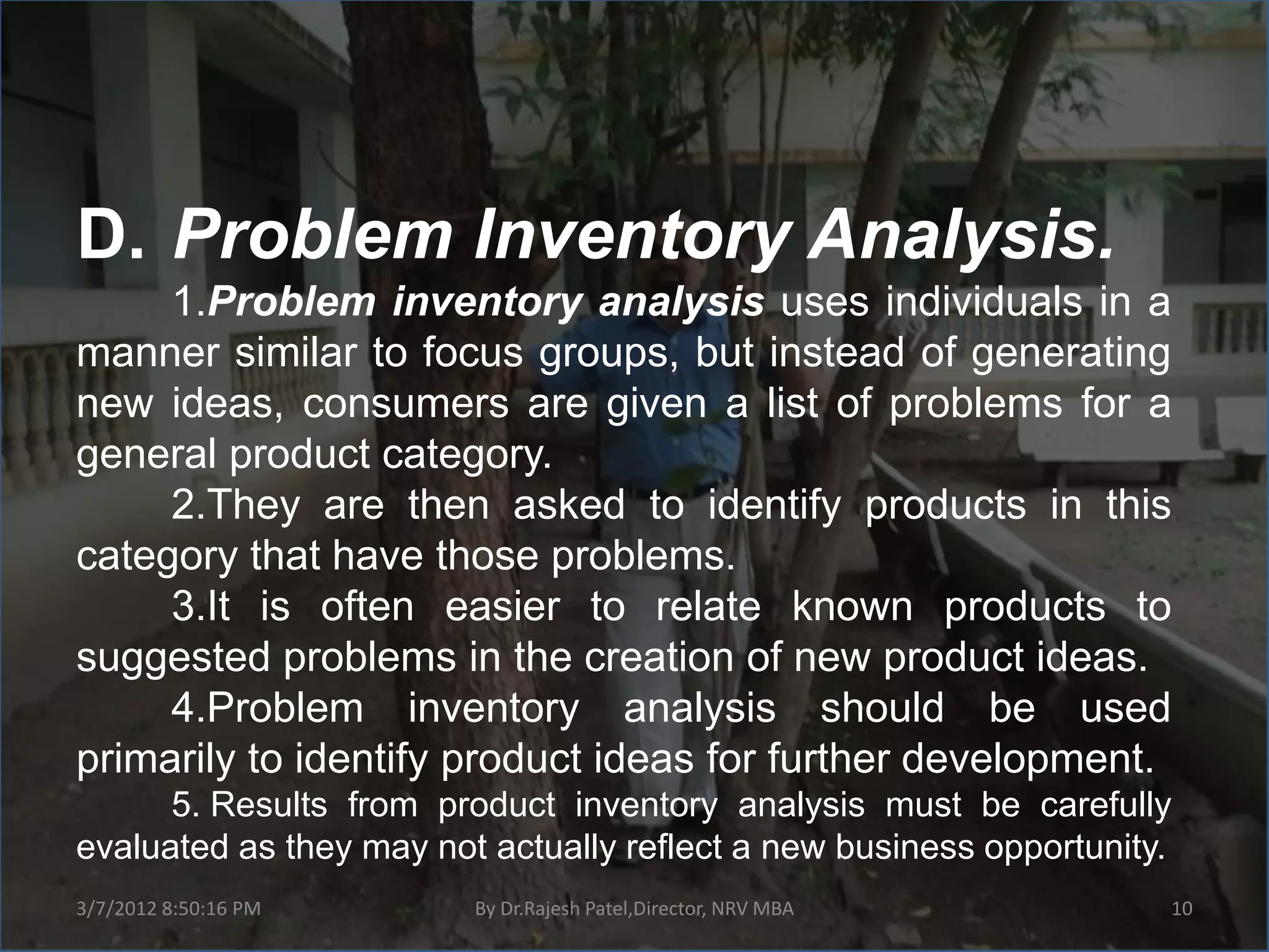 D. Problem Inventory Analysis.
     1.Problem inventory analysis uses individuals in a
manner similar to focus groups, but instead of generating
new ideas, consumers are given a list of problems for a
general product category.
     2.They are then asked to identify products in this
category that have those problems.
     3.It is often easier to relate known products to
suggested problems in the creation of new product ideas.
     4.Problem inventory analysis should be used
primarily to identify product ideas for further development.
      5. Results from product inventory analysis must be carefully
evaluated as they may not actually reflect a new business opportunity.
3/7/2012 8:50:16 PM      By Dr.Rajesh Patel,Director, NRV MBA        10
 