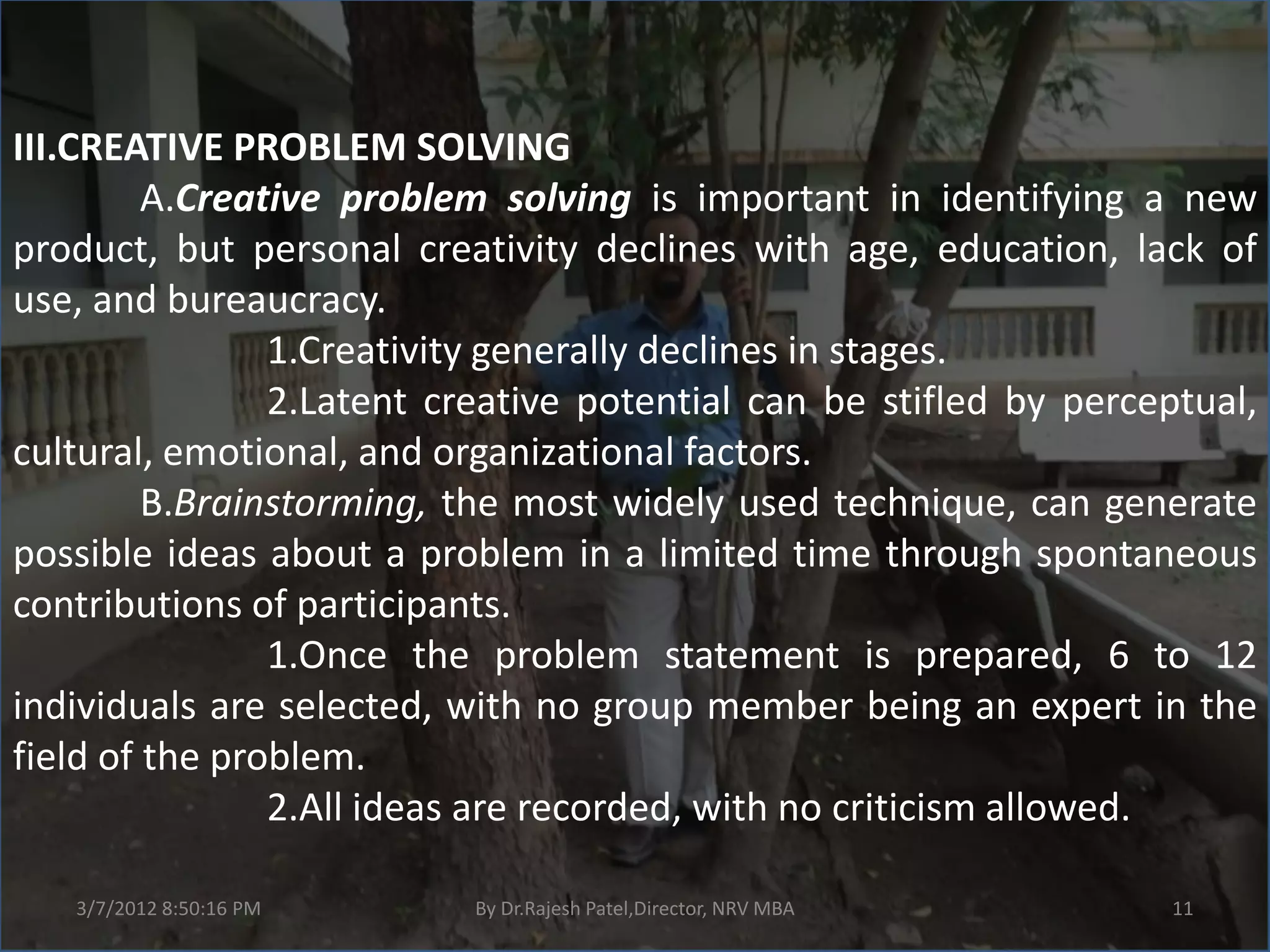 III.CREATIVE PROBLEM SOLVING
         A.Creative problem solving is important in identifying a new
product, but personal creativity declines with age, education, lack of
use, and bureaucracy.
                1.Creativity generally declines in stages.
                2.Latent creative potential can be stifled by perceptual,
cultural, emotional, and organizational factors.
         B.Brainstorming, the most widely used technique, can generate
possible ideas about a problem in a limited time through spontaneous
contributions of participants.
                1.Once the problem statement is prepared, 6 to 12
individuals are selected, with no group member being an expert in the
field of the problem.
                2.All ideas are recorded, with no criticism allowed.

   3/7/2012 8:50:16 PM     By Dr.Rajesh Patel,Director, NRV MBA    11
 