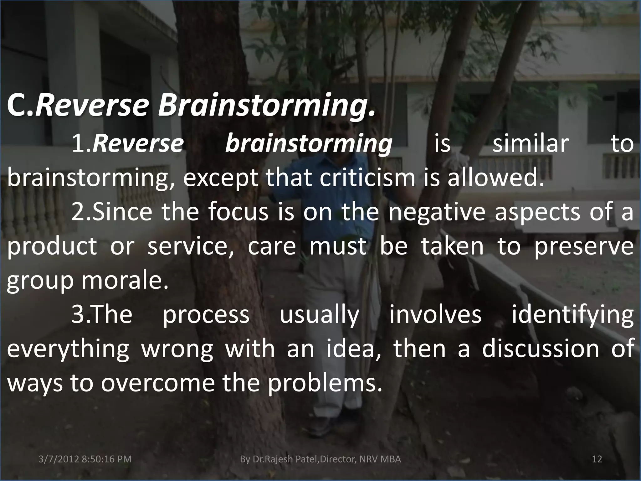 C.Reverse Brainstorming.
     1.Reverse brainstorming is similar to
brainstorming, except that criticism is allowed.
     2.Since the focus is on the negative aspects of a
product or service, care must be taken to preserve
group morale.
     3.The process usually involves identifying
everything wrong with an idea, then a discussion of
ways to overcome the problems.

  3/7/2012 8:50:16 PM   By Dr.Rajesh Patel,Director, NRV MBA   12
 