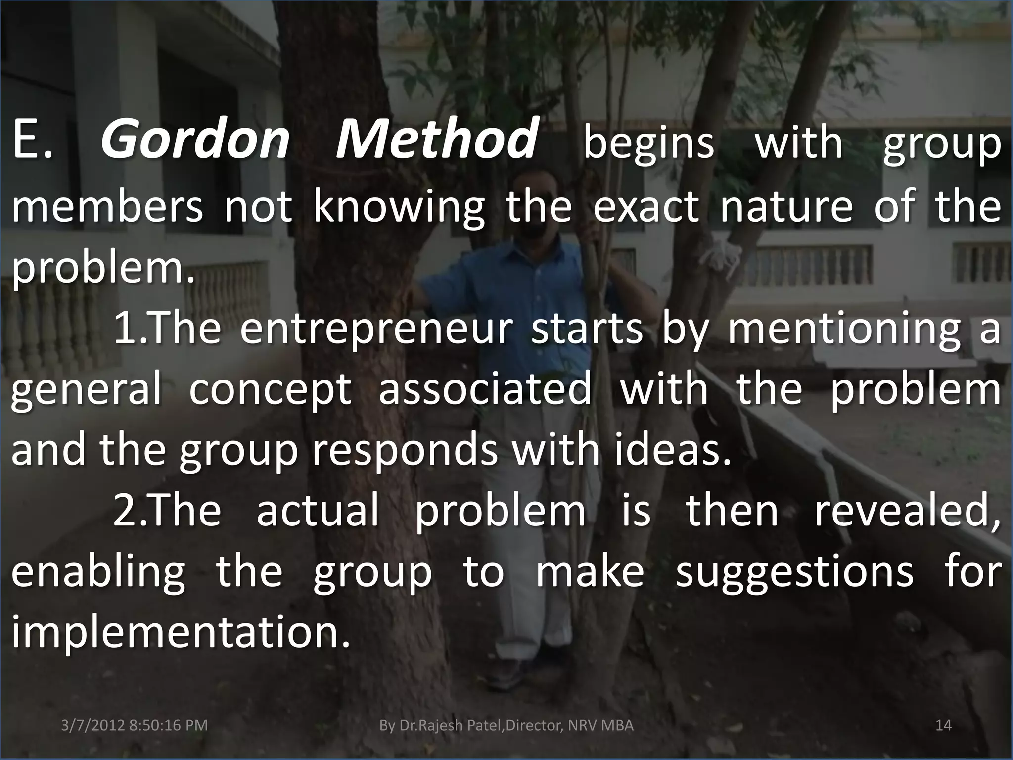 E. Gordon Method begins with group
members not knowing the exact nature of the
problem.
     1.The entrepreneur starts by mentioning a
general concept associated with the problem
and the group responds with ideas.
     2.The actual problem is then revealed,
enabling the group to make suggestions for
implementation.
  3/7/2012 8:50:16 PM   By Dr.Rajesh Patel,Director, NRV MBA   14
 