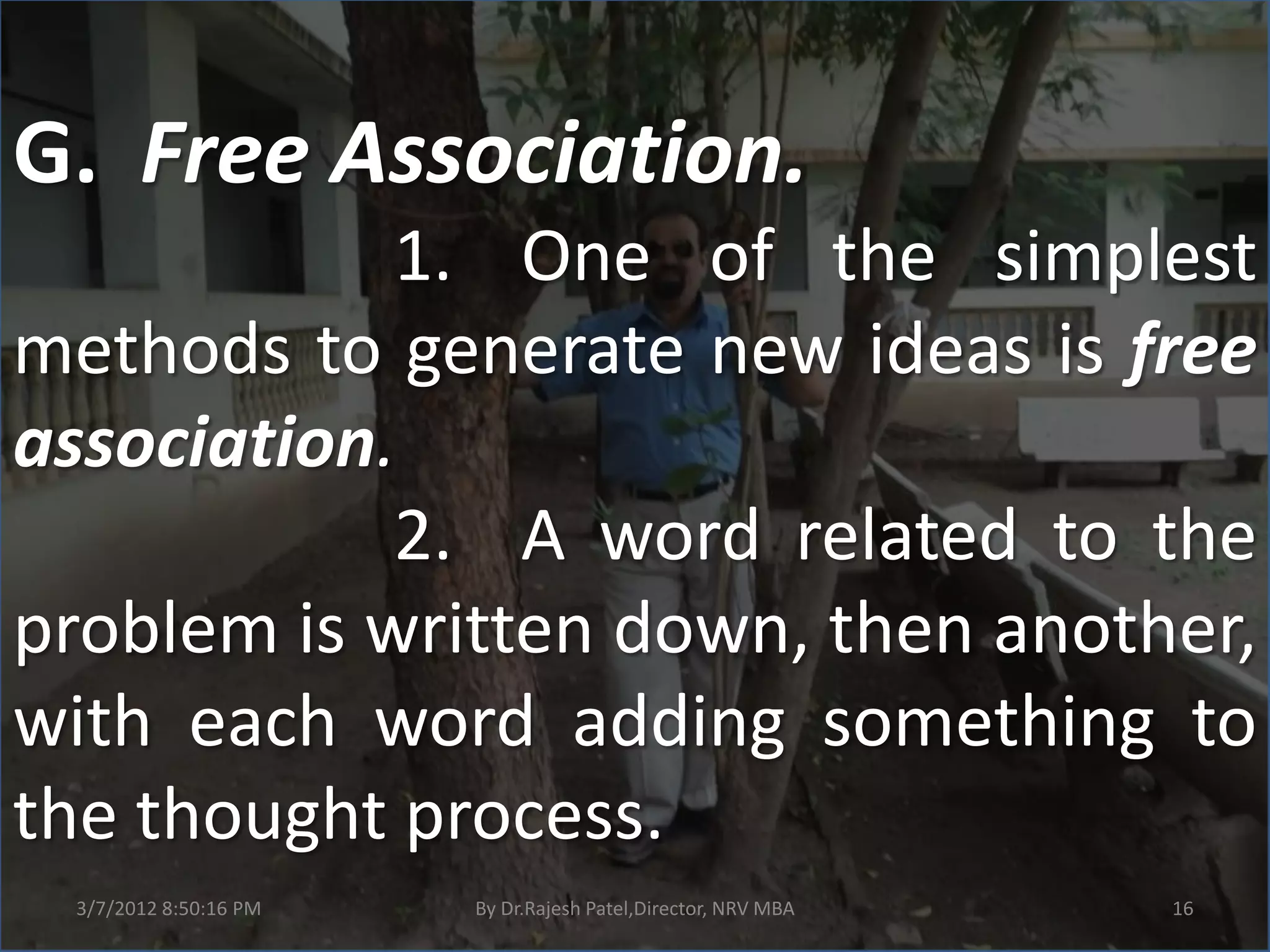 G. Free Association.
            1. One of the simplest
methods to generate new ideas is free
association.
            2. A word related to the
problem is written down, then another,
with each word adding something to
the thought process.
 3/7/2012 8:50:16 PM   By Dr.Rajesh Patel,Director, NRV MBA   16
 