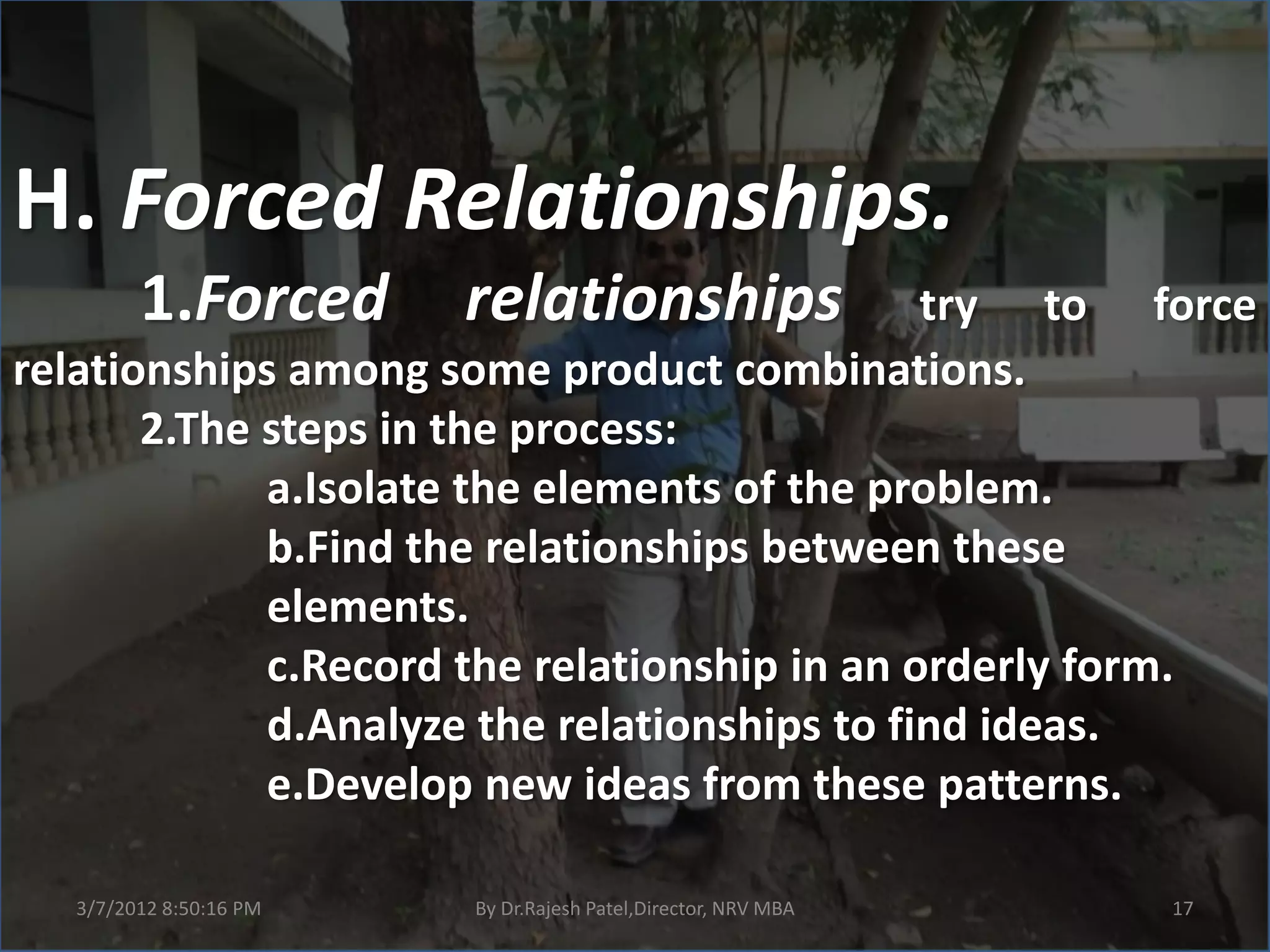 H. Forced Relationships.
        1.Forced        relationships         try to force
relationships among some product combinations.
       2.The steps in the process:
             a.Isolate the elements of the problem.
             b.Find the relationships between these
             elements.
             c.Record the relationship in an orderly form.
             d.Analyze the relationships to find ideas.
             e.Develop new ideas from these patterns.

  3/7/2012 8:50:16 PM   By Dr.Rajesh Patel,Director, NRV MBA   17
 