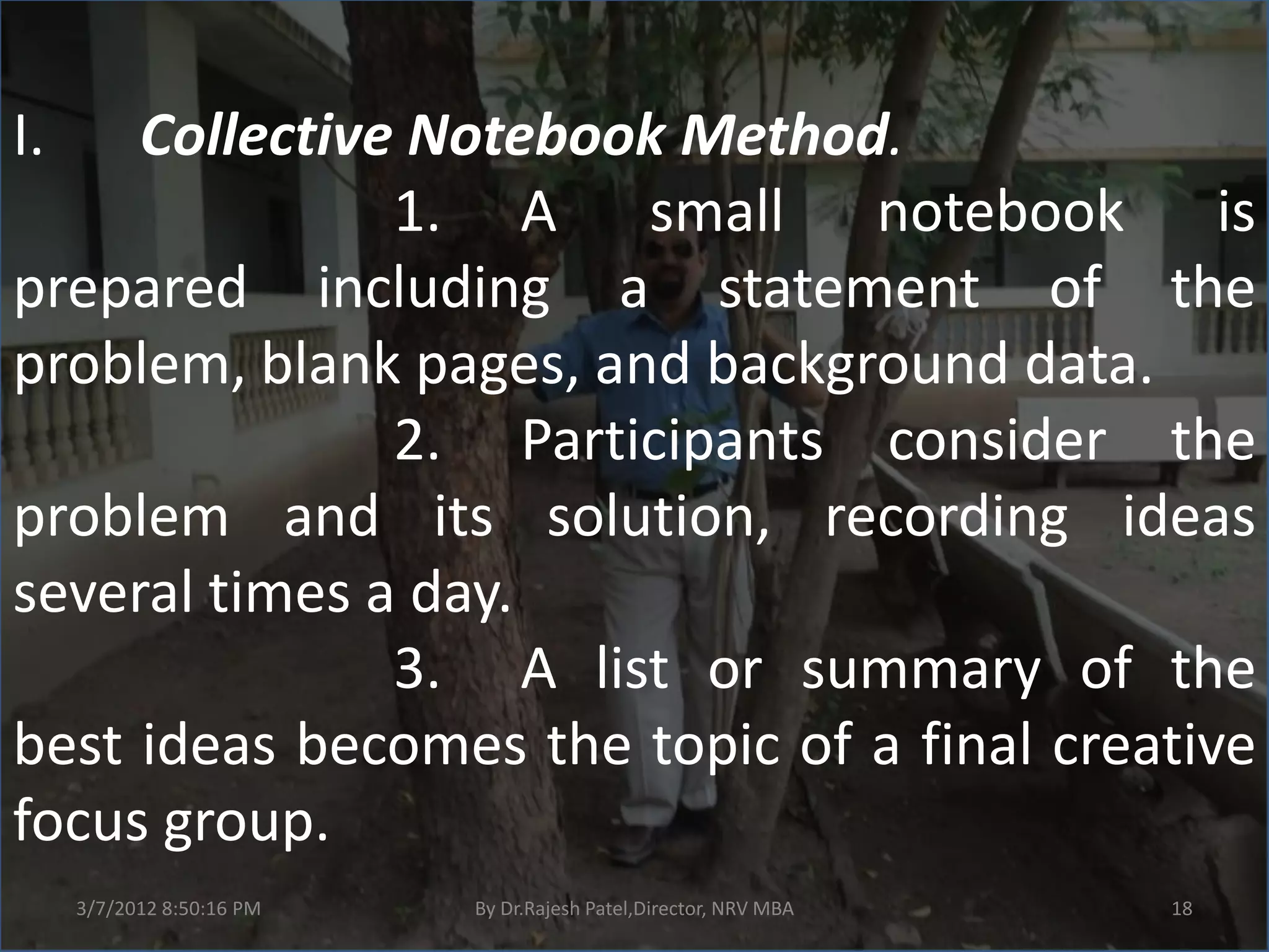I.   Collective Notebook Method.
               1. A small notebook is
prepared including a statement of the
problem, blank pages, and background data.
               2. Participants consider the
problem and its solution, recording ideas
several times a day.
               3. A list or summary of the
best ideas becomes the topic of a final creative
focus group.
     3/7/2012 8:50:16 PM   By Dr.Rajesh Patel,Director, NRV MBA   18
 