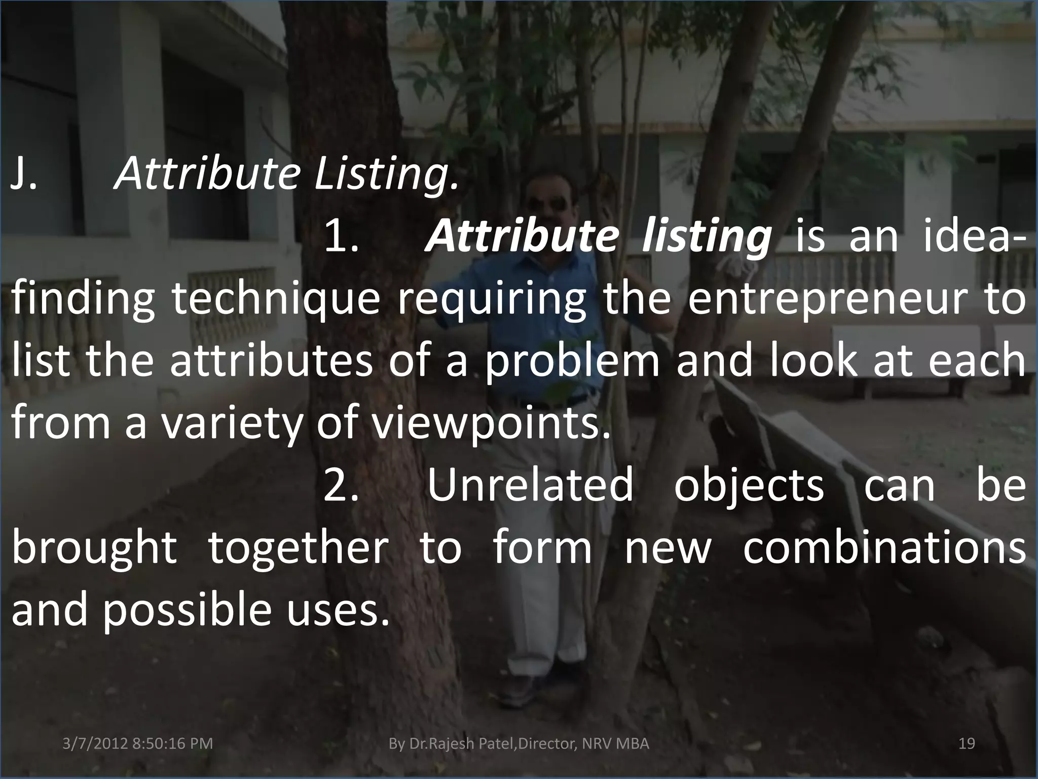 J.    Attribute Listing.
                 1. Attribute listing is an idea-
finding technique requiring the entrepreneur to
list the attributes of a problem and look at each
from a variety of viewpoints.
                 2. Unrelated objects can be
brought together to form new combinations
and possible uses.

     3/7/2012 8:50:16 PM   By Dr.Rajesh Patel,Director, NRV MBA   19
 