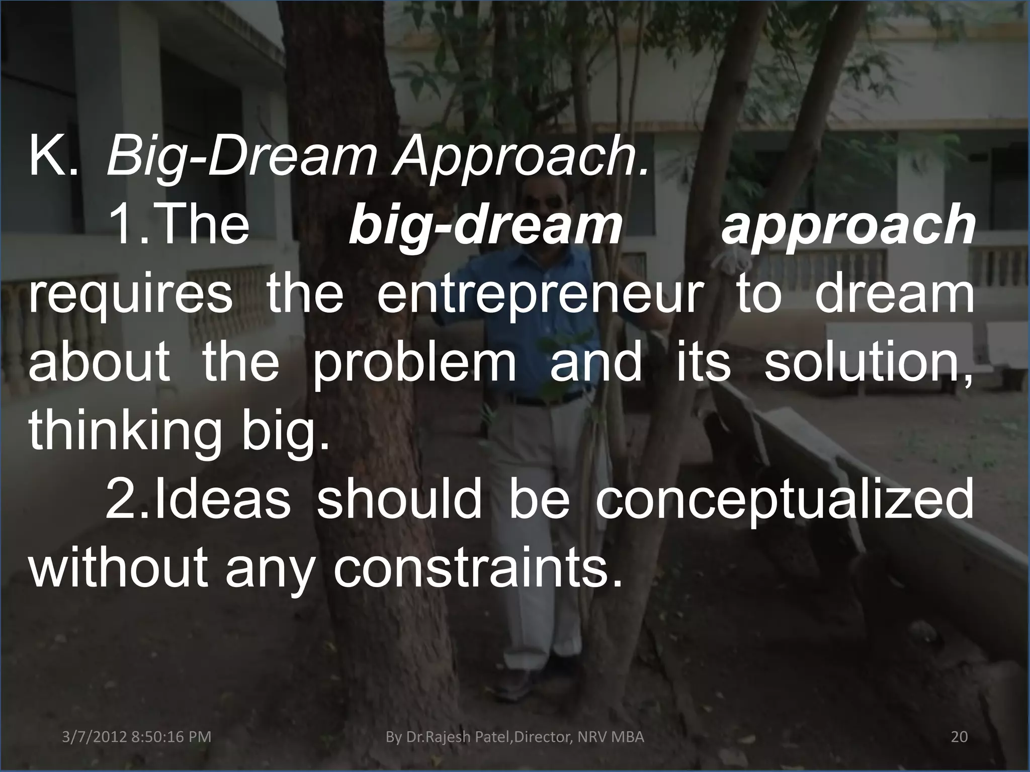 K. Big-Dream Approach.
    1.The     big-dream   approach
requires the entrepreneur to dream
about the problem and its solution,
thinking big.
    2.Ideas should be conceptualized
without any constraints.

 3/7/2012 8:50:16 PM   By Dr.Rajesh Patel,Director, NRV MBA   20
 