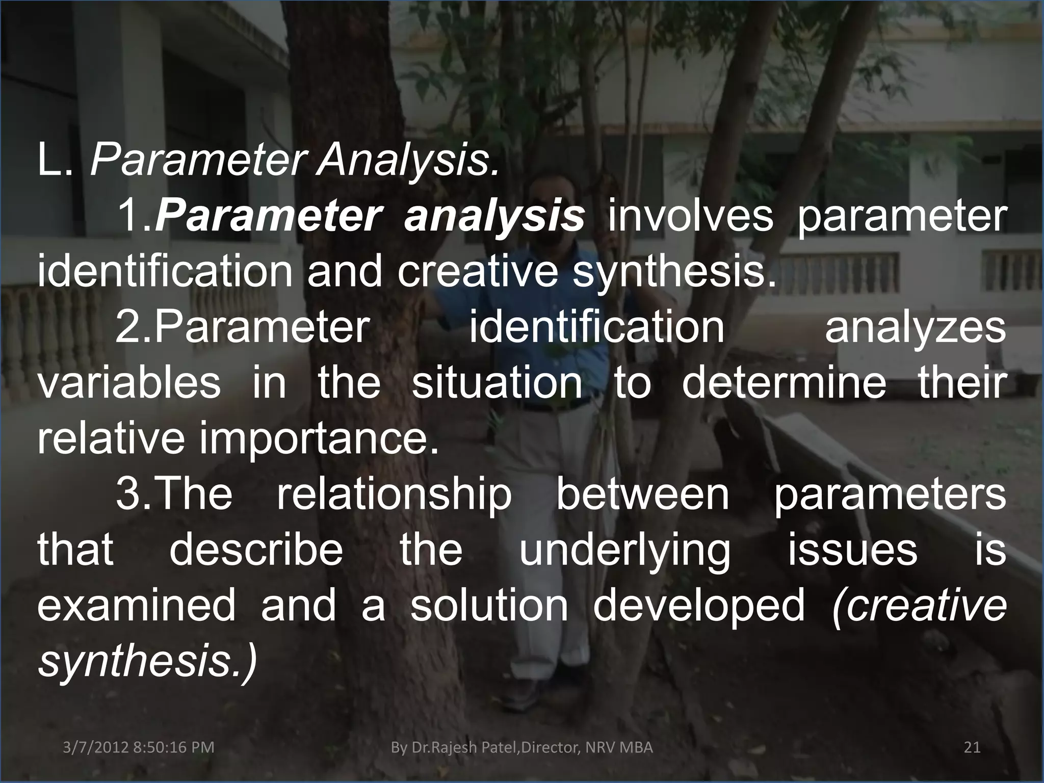 L. Parameter Analysis.
    1.Parameter analysis involves parameter
identification and creative synthesis.
    2.Parameter       identification   analyzes
variables in the situation to determine their
relative importance.
    3.The relationship between parameters
that describe the underlying issues is
examined and a solution developed (creative
synthesis.)
 3/7/2012 8:50:16 PM   By Dr.Rajesh Patel,Director, NRV MBA   21
 
