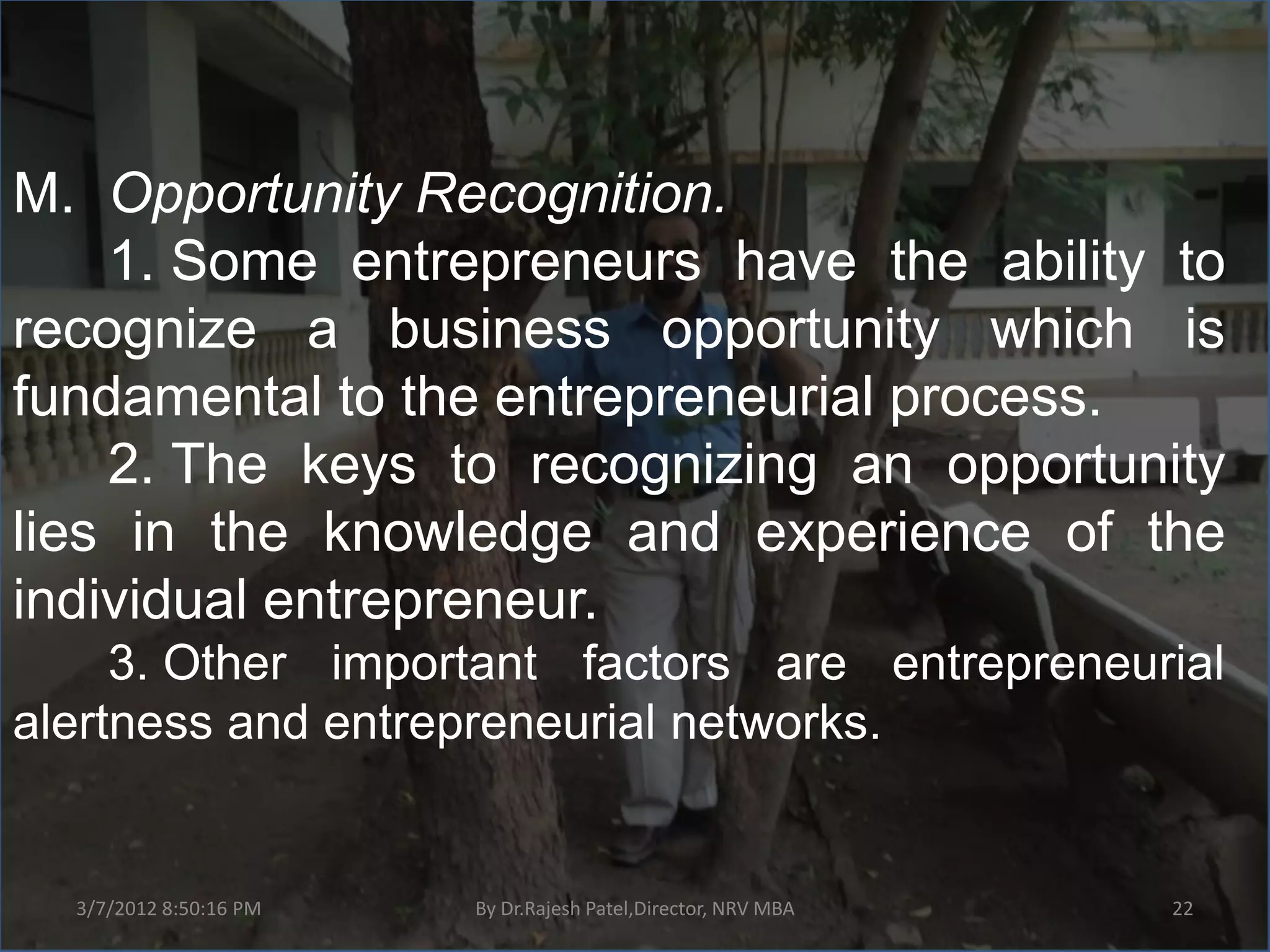 M. Opportunity Recognition.
    1. Some entrepreneurs have the ability to
recognize a business opportunity which is
fundamental to the entrepreneurial process.
    2. The keys to recognizing an opportunity
lies in the knowledge and experience of the
individual entrepreneur.
     3. Other important factors are entrepreneurial
alertness and entrepreneurial networks.


  3/7/2012 8:50:16 PM   By Dr.Rajesh Patel,Director, NRV MBA   22
 
