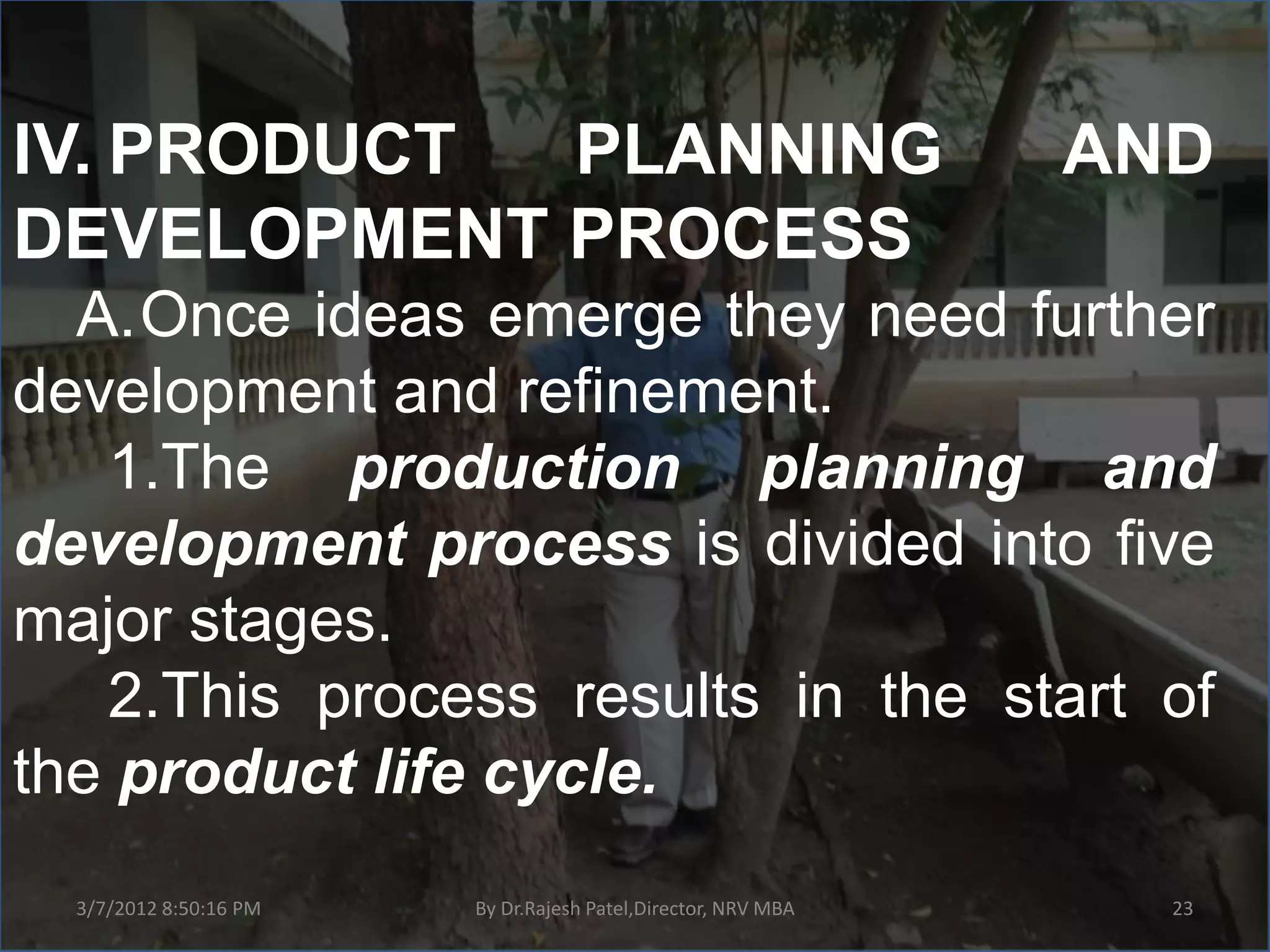 IV. PRODUCT PLANNING                                           AND
DEVELOPMENT PROCESS
  A.Once ideas emerge they need further
development and refinement.
   1.The production planning and
development process is divided into five
major stages.
   2.This process results in the start of
the product life cycle.
  3/7/2012 8:50:16 PM   By Dr.Rajesh Patel,Director, NRV MBA     23
 