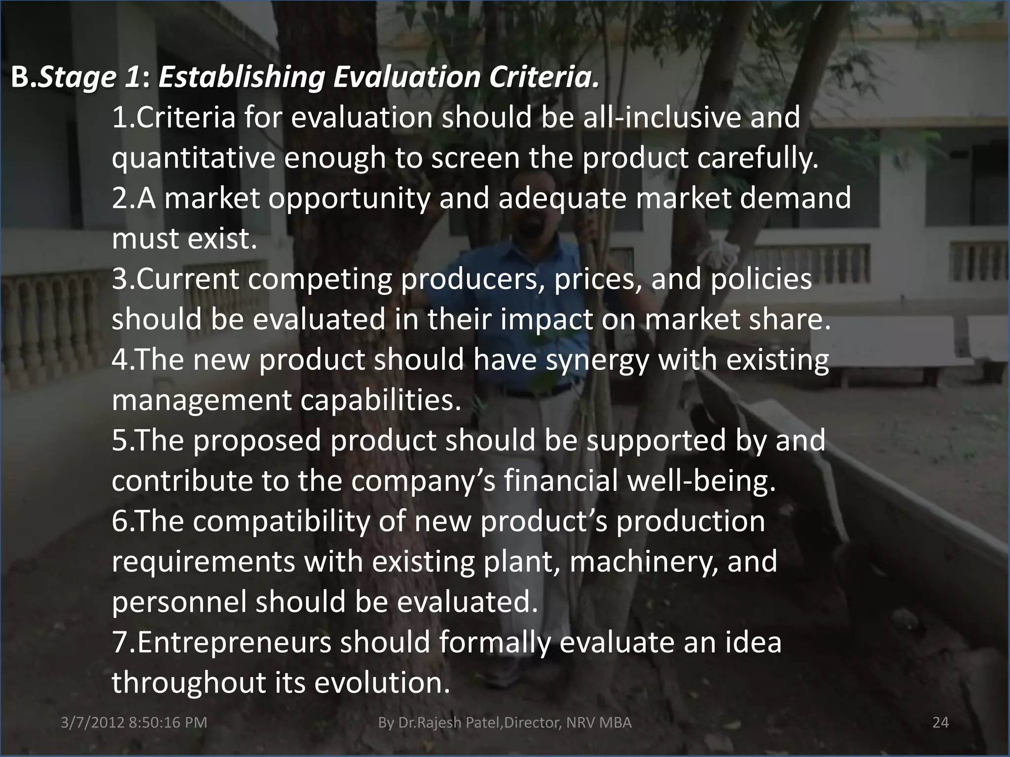 B.Stage 1: Establishing Evaluation Criteria.
       1.Criteria for evaluation should be all-inclusive and
       quantitative enough to screen the product carefully.
       2.A market opportunity and adequate market demand
       must exist.
       3.Current competing producers, prices, and policies
       should be evaluated in their impact on market share.
       4.The new product should have synergy with existing
       management capabilities.
       5.The proposed product should be supported by and
       contribute to the company’s financial well-being.
       6.The compatibility of new product’s production
       requirements with existing plant, machinery, and
       personnel should be evaluated.
       7.Entrepreneurs should formally evaluate an idea
       throughout its evolution.
   3/7/2012 8:50:16 PM    By Dr.Rajesh Patel,Director, NRV MBA   24
 