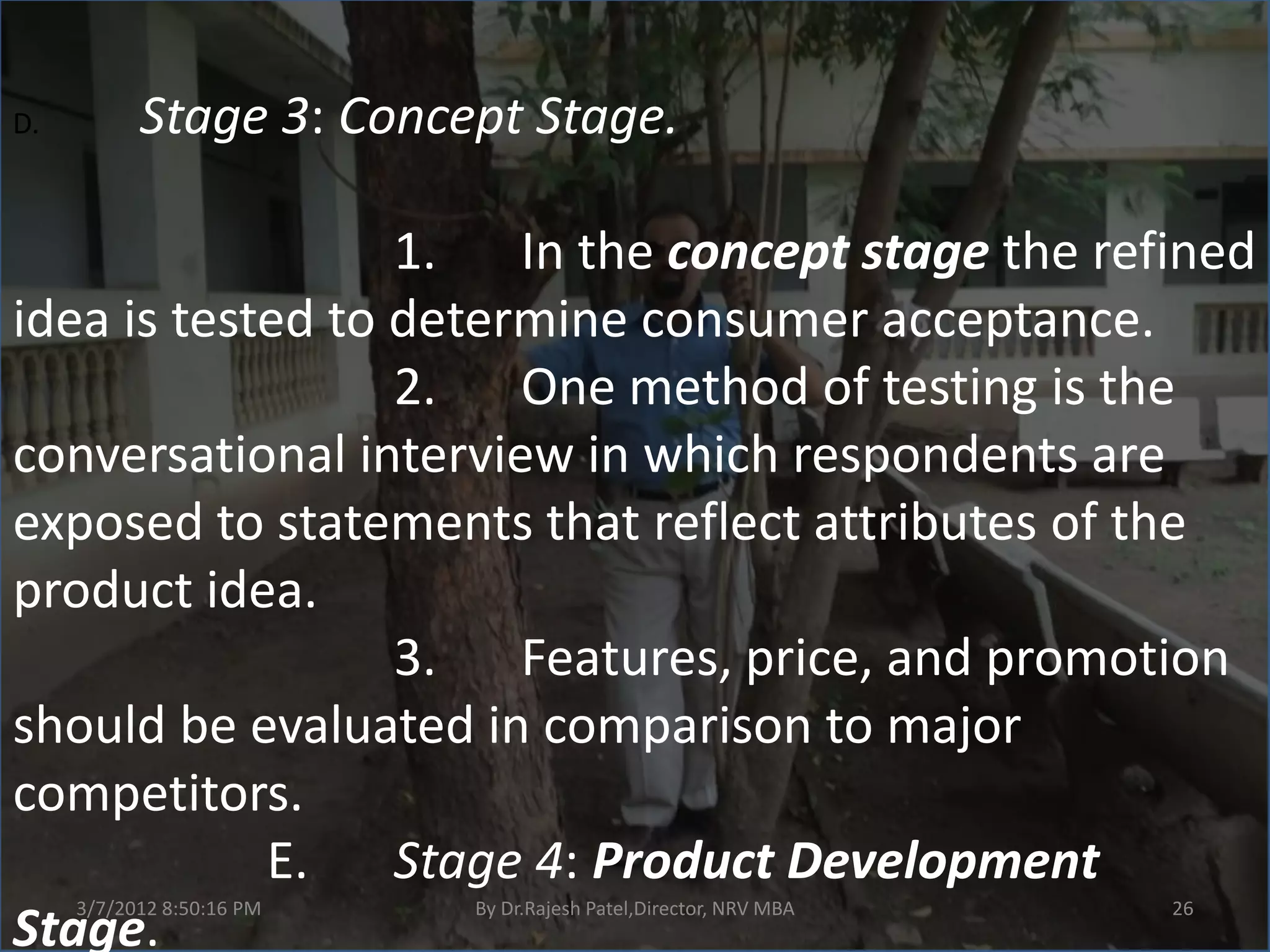 D.         Stage 3: Concept Stage.

                  1. In the concept stage the refined
idea is tested to determine consumer acceptance.
                  2. One method of testing is the
conversational interview in which respondents are
exposed to statements that reflect attributes of the
product idea.
                  3. Features, price, and promotion
should be evaluated in comparison to major
competitors.
            E.    Stage 4: Product Development
     3/7/2012 8:50:16 PM   By Dr.Rajesh Patel,Director, NRV MBA   26
Stage.
 