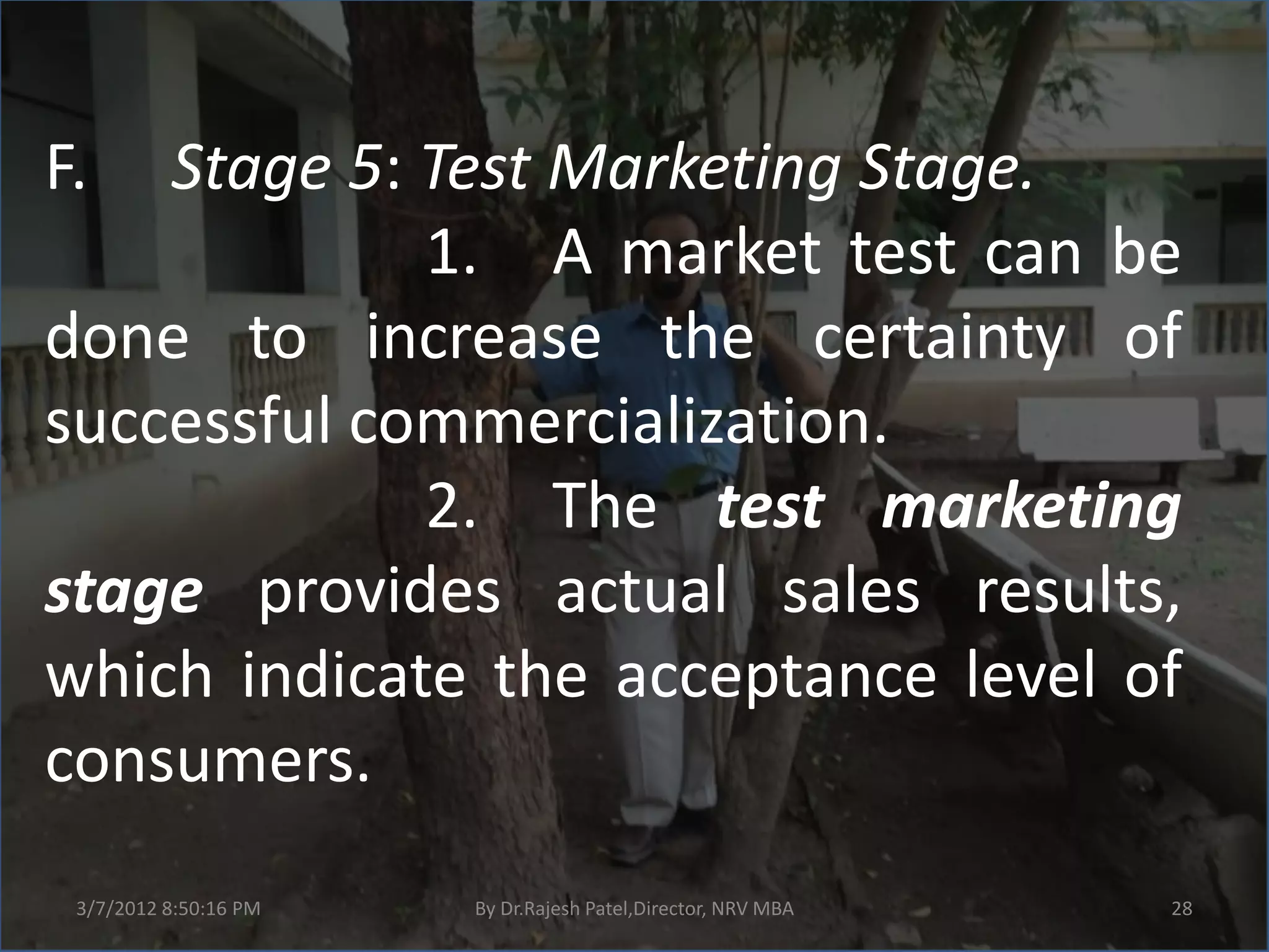 F.  Stage 5: Test Marketing Stage.
             1. A market test can be
done to increase the certainty of
successful commercialization.
             2. The test marketing
stage provides actual sales results,
which indicate the acceptance level of
consumers.
 3/7/2012 8:50:16 PM   By Dr.Rajesh Patel,Director, NRV MBA   28
 