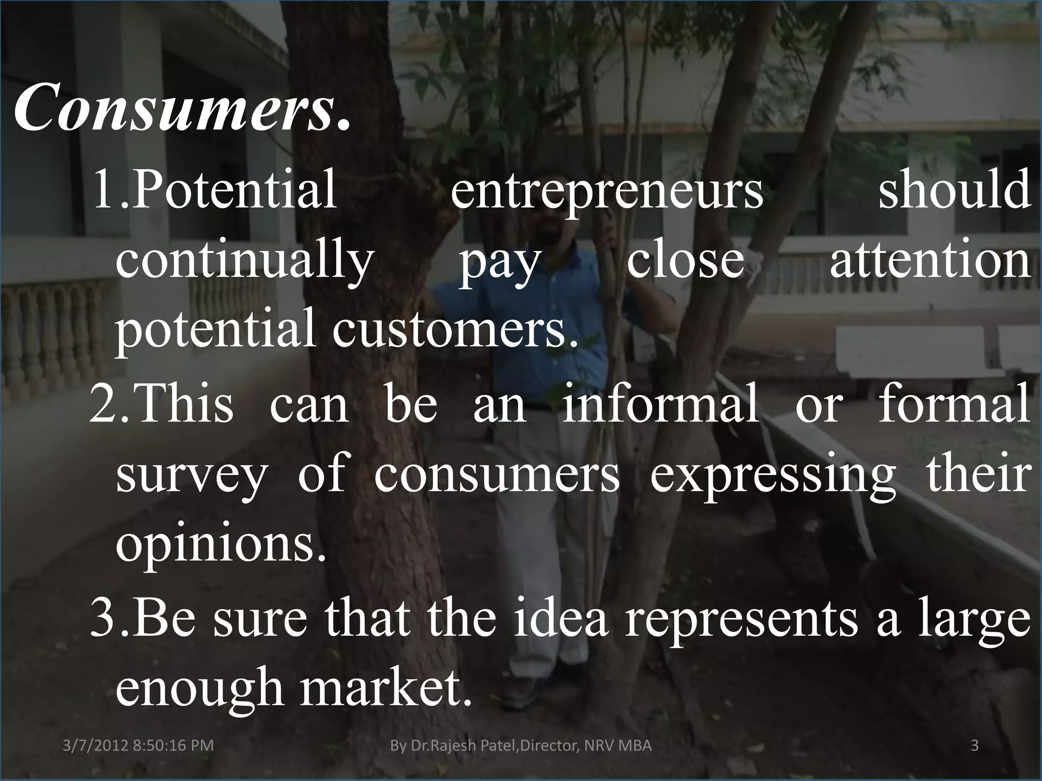 Consumers.
    1.Potential     entrepreneurs      should
     continually pay close attention
     potential customers.
    2.This can be an informal or formal
     survey of consumers expressing their
     opinions.
    3.Be sure that the idea represents a large
     enough market.
 3/7/2012 8:50:16 PM   By Dr.Rajesh Patel,Director, NRV MBA   3
 