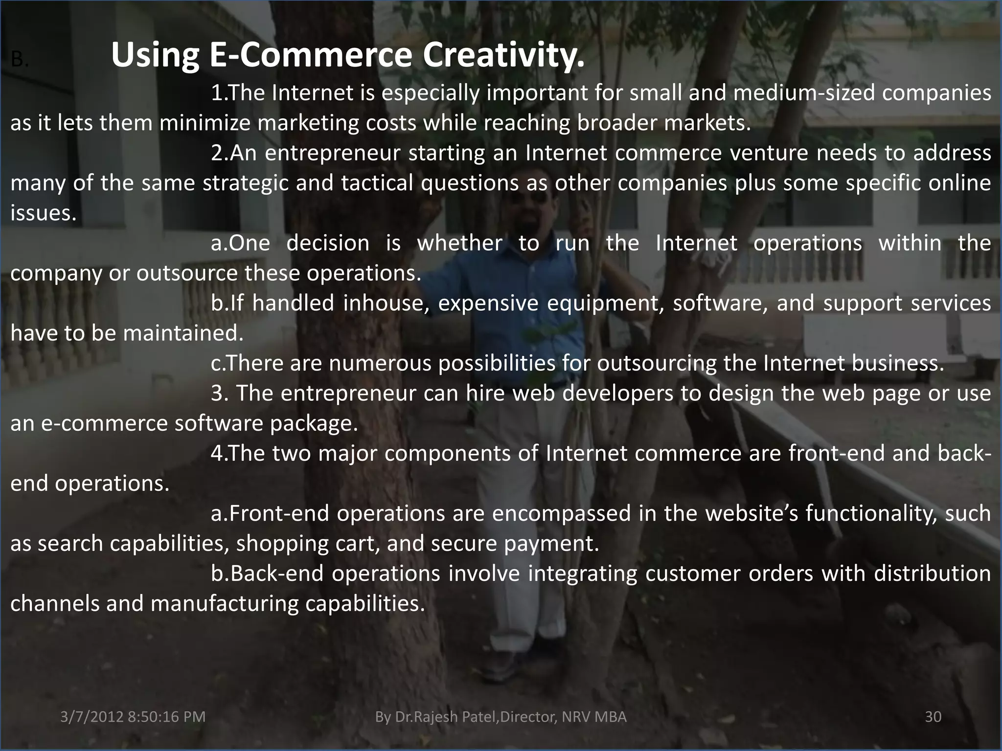 B.         Using E-Commerce Creativity.
                     1.The Internet is especially important for small and medium-sized companies
as it lets them minimize marketing costs while reaching broader markets.
                     2.An entrepreneur starting an Internet commerce venture needs to address
many of the same strategic and tactical questions as other companies plus some specific online
issues.
                     a.One decision is whether to run the Internet operations within the
company or outsource these operations.
                     b.If handled inhouse, expensive equipment, software, and support services
have to be maintained.
                     c.There are numerous possibilities for outsourcing the Internet business.
                     3. The entrepreneur can hire web developers to design the web page or use
an e-commerce software package.
                     4.The two major components of Internet commerce are front-end and back-
end operations.
                     a.Front-end operations are encompassed in the website’s functionality, such
as search capabilities, shopping cart, and secure payment.
                     b.Back-end operations involve integrating customer orders with distribution
channels and manufacturing capabilities.



     3/7/2012 8:50:16 PM           By Dr.Rajesh Patel,Director, NRV MBA                  30
 