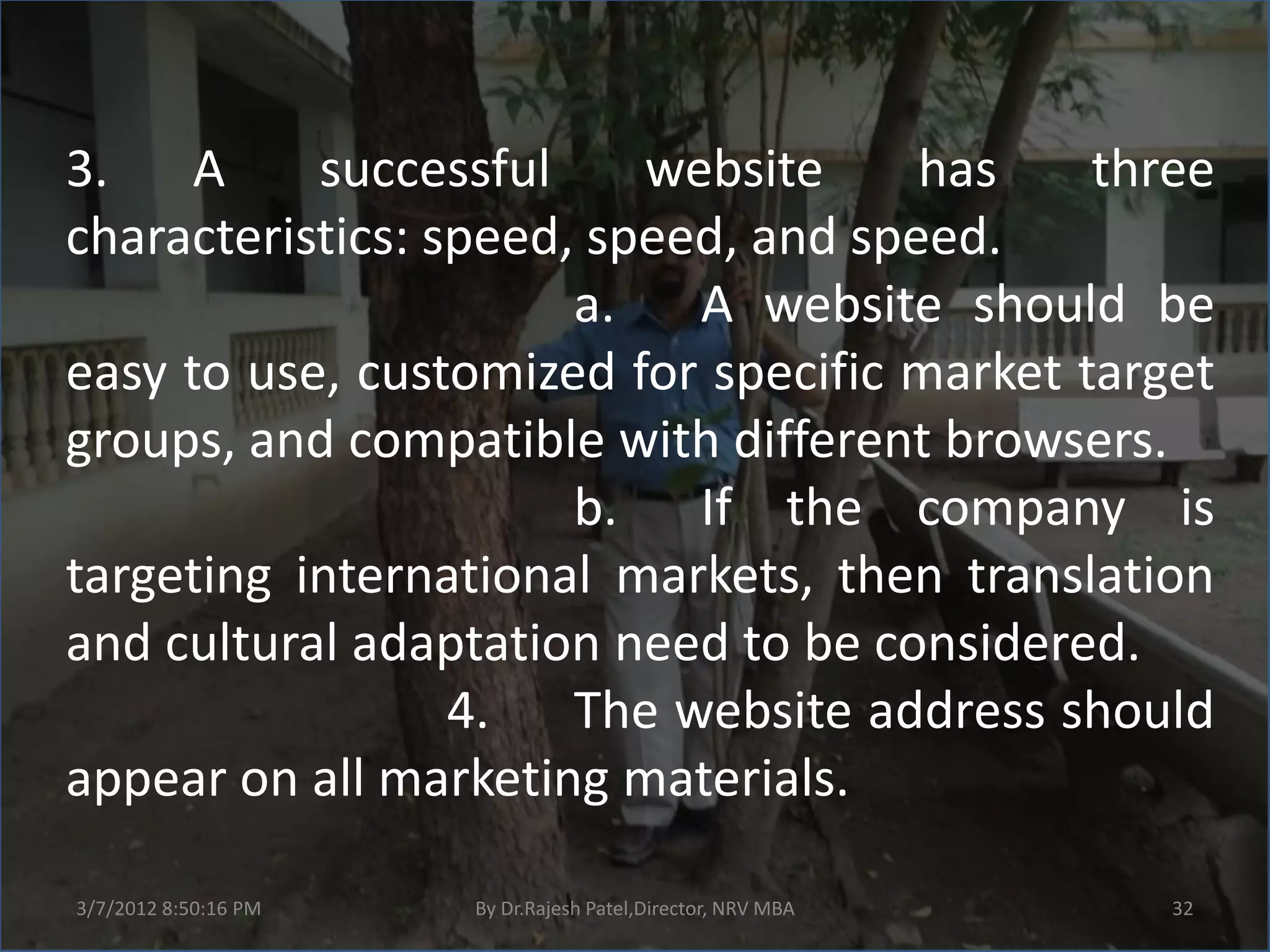 3. A       successful     website     has    three
characteristics: speed, speed, and speed.
                       a.   A website should be
easy to use, customized for specific market target
groups, and compatible with different browsers.
                       b. If the company is
targeting international markets, then translation
and cultural adaptation need to be considered.
                  4. The website address should
appear on all marketing materials.

3/7/2012 8:50:16 PM   By Dr.Rajesh Patel,Director, NRV MBA   32
 