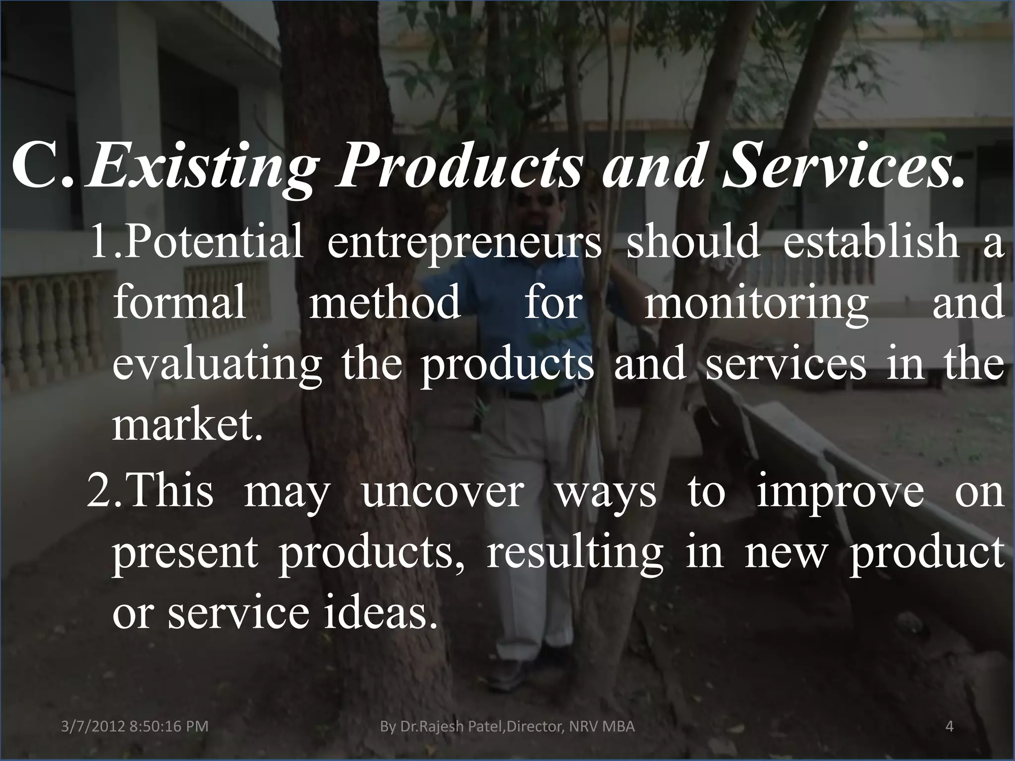 C. Existing Products and Services.
    1.Potential entrepreneurs should establish a
     formal method for monitoring and
     evaluating the products and services in the
     market.
    2.This may uncover ways to improve on
     present products, resulting in new product
     or service ideas.

 3/7/2012 8:50:16 PM   By Dr.Rajesh Patel,Director, NRV MBA   4
 
