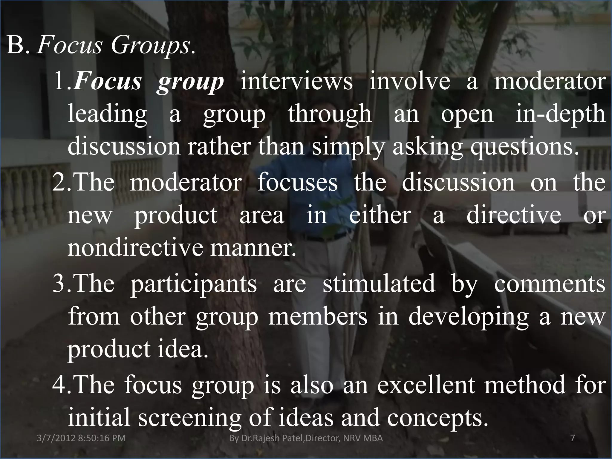 B. Focus Groups.
    1.Focus group interviews involve a moderator
     leading a group through an open in-depth
     discussion rather than simply asking questions.
    2.The moderator focuses the discussion on the
     new product area in either a directive or
     nondirective manner.
    3.The participants are stimulated by comments
     from other group members in developing a new
     product idea.
    4.The focus group is also an excellent method for
     initial screening of ideas and concepts.
  3/7/2012 8:50:16 PM   By Dr.Rajesh Patel,Director, NRV MBA   7
 